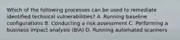 Which of the following processes can be used to remediate identified technical vulnerabilities? A. Running baseline configurations B. Conducting a risk assessment C. Performing a business impact analysis (BIA) D. Running automated scanners