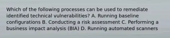 Which of the following processes can be used to remediate identified technical vulnerabilities? A. Running baseline configurations B. Conducting a risk assessment C. Performing a business impact analysis (BIA) D. Running automated scanners