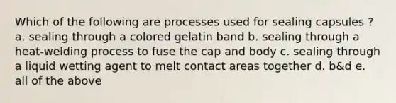 Which of the following are processes used for sealing capsules ? a. sealing through a colored gelatin band b. sealing through a heat-welding process to fuse the cap and body c. sealing through a liquid wetting agent to melt contact areas together d. b&d e. all of the above