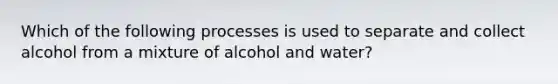 Which of the following processes is used to separate and collect alcohol from a mixture of alcohol and water?