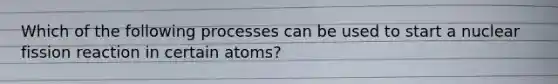 Which of the following processes can be used to start a nuclear fission reaction in certain atoms?