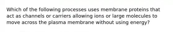 Which of the following processes uses membrane proteins that act as channels or carriers allowing ions or large molecules to move across the plasma membrane without using energy?