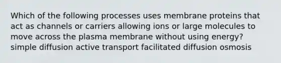 Which of the following processes uses membrane proteins that act as channels or carriers allowing ions or large molecules to move across the plasma membrane without using energy? simple diffusion active transport facilitated diffusion osmosis