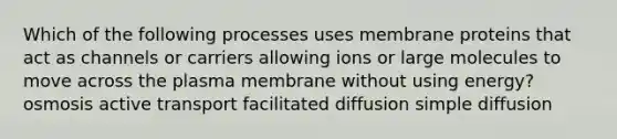 Which of the following processes uses membrane proteins that act as channels or carriers allowing ions or large molecules to move across the plasma membrane without using energy? osmosis active transport facilitated diffusion simple diffusion