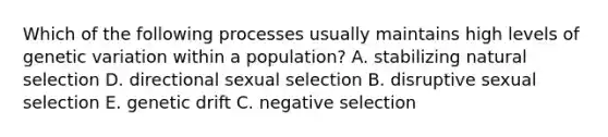 Which of the following processes usually maintains high levels of genetic variation within a population? A. stabilizing natural selection D. directional sexual selection B. disruptive sexual selection E. genetic drift C. negative selection