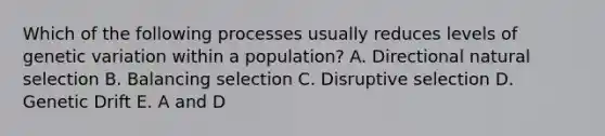 Which of the following processes usually reduces levels of genetic variation within a population? A. Directional natural selection B. Balancing selection C. Disruptive selection D. Genetic Drift E. A and D