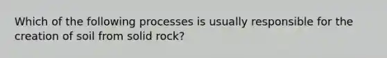 Which of the following processes is usually responsible for the creation of soil from solid rock?