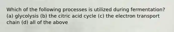 Which of the following processes is utilized during fermentation? (a) glycolysis (b) the citric acid cycle (c) the electron transport chain (d) all of the above