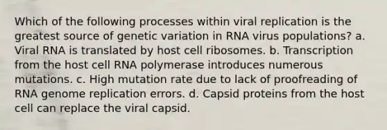 Which of the following processes within viral replication is the greatest source of genetic variation in RNA virus populations? a. Viral RNA is translated by host cell ribosomes. b. Transcription from the host cell RNA polymerase introduces numerous mutations. c. High mutation rate due to lack of proofreading of RNA genome replication errors. d. Capsid proteins from the host cell can replace the viral capsid.