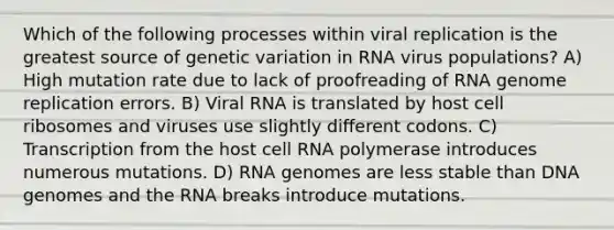 Which of the following processes within viral replication is the greatest source of genetic variation in RNA virus populations? A) High mutation rate due to lack of proofreading of RNA genome replication errors. B) Viral RNA is translated by host cell ribosomes and viruses use slightly different codons. C) Transcription from the host cell RNA polymerase introduces numerous mutations. D) RNA genomes are less stable than DNA genomes and the RNA breaks introduce mutations.