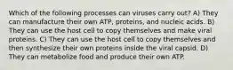 Which of the following processes can viruses carry out? A) They can manufacture their own ATP, proteins, and nucleic acids. B) They can use the host cell to copy themselves and make viral proteins. C) They can use the host cell to copy themselves and then synthesize their own proteins inside the viral capsid. D) They can metabolize food and produce their own ATP.