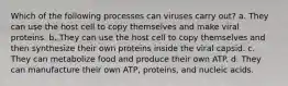 Which of the following processes can viruses carry out? a. They can use the host cell to copy themselves and make viral proteins. b. They can use the host cell to copy themselves and then synthesize their own proteins inside the viral capsid. c. They can metabolize food and produce their own ATP. d. They can manufacture their own ATP, proteins, and nucleic acids.