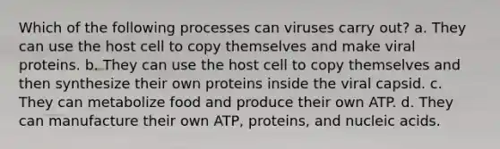 Which of the following processes can viruses carry out? a. They can use the host cell to copy themselves and make viral proteins. b. They can use the host cell to copy themselves and then synthesize their own proteins inside the viral capsid. c. They can metabolize food and produce their own ATP. d. They can manufacture their own ATP, proteins, and nucleic acids.