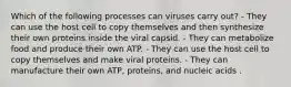 Which of the following processes can viruses carry out? - They can use the host cell to copy themselves and then synthesize their own proteins inside the viral capsid. - They can metabolize food and produce their own ATP. - They can use the host cell to copy themselves and make viral proteins. - They can manufacture their own ATP, proteins, and nucleic acids .