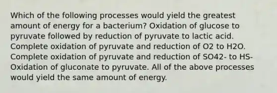 Which of the following processes would yield the greatest amount of energy for a bacterium? Oxidation of glucose to pyruvate followed by reduction of pyruvate to lactic acid. Complete oxidation of pyruvate and reduction of O2 to H2O. Complete oxidation of pyruvate and reduction of SO42- to HS- Oxidation of gluconate to pyruvate. All of the above processes would yield the same amount of energy.