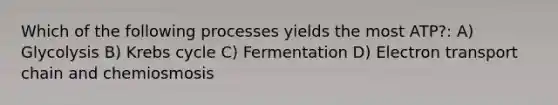 Which of the following processes yields the most ATP?: A) Glycolysis B) Krebs cycle C) Fermentation D) Electron transport chain and chemiosmosis