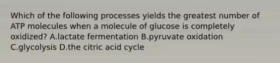 Which of the following processes yields the greatest number of ATP molecules when a molecule of glucose is completely oxidized? A.lactate fermentation B.pyruvate oxidation C.glycolysis D.the citric acid cycle