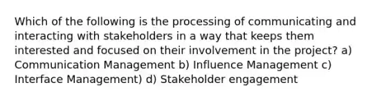 Which of the following is the processing of communicating and interacting with stakeholders in a way that keeps them interested and focused on their involvement in the project? a) Communication Management b) Influence Management c) Interface Management) d) Stakeholder engagement