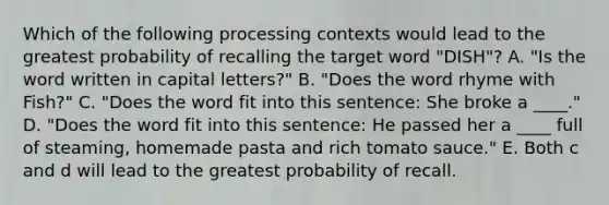 Which of the following processing contexts would lead to the greatest probability of recalling the target word "DISH"? A. "Is the word written in capital letters?" B. "Does the word rhyme with Fish?" C. "Does the word fit into this sentence: She broke a ____." D. "Does the word fit into this sentence: He passed her a ____ full of steaming, homemade pasta and rich tomato sauce." E. Both c and d will lead to the greatest probability of recall.