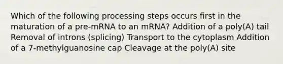 Which of the following processing steps occurs first in the maturation of a pre-mRNA to an mRNA? Addition of a poly(A) tail Removal of introns (splicing) Transport to the cytoplasm Addition of a 7-methylguanosine cap Cleavage at the poly(A) site