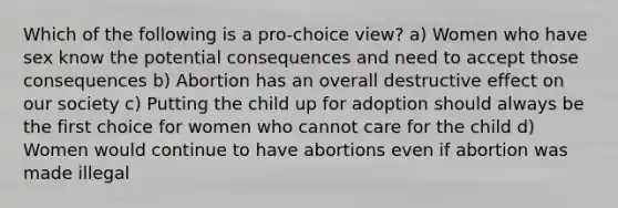 Which of the following is a pro-choice view? a) Women who have sex know the potential consequences and need to accept those consequences b) Abortion has an overall destructive effect on our society c) Putting the child up for adoption should always be the first choice for women who cannot care for the child d) Women would continue to have abortions even if abortion was made illegal