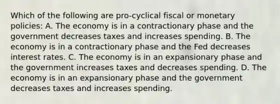 Which of the following are pro-cyclical fiscal or monetary policies: A. The economy is in a contractionary phase and the government decreases taxes and increases spending. B. The economy is in a contractionary phase and the Fed decreases interest rates. C. The economy is in an expansionary phase and the government increases taxes and decreases spending. D. The economy is in an expansionary phase and the government decreases taxes and increases spending.