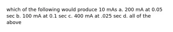 which of the following would produce 10 mAs a. 200 mA at 0.05 sec b. 100 mA at 0.1 sec c. 400 mA at .025 sec d. all of the above