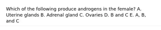 Which of the following produce androgens in the female? A. Uterine glands B. Adrenal gland C. Ovaries D. B and C E. A, B, and C