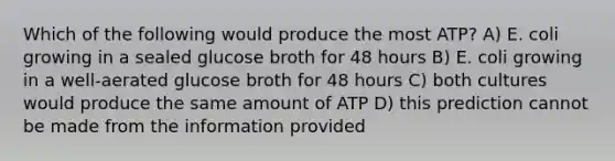 Which of the following would produce the most ATP? A) E. coli growing in a sealed glucose broth for 48 hours B) E. coli growing in a well-aerated glucose broth for 48 hours C) both cultures would produce the same amount of ATP D) this prediction cannot be made from the information provided