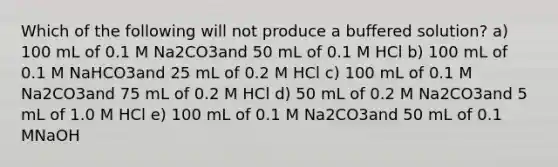 Which of the following will not produce a buffered solution? a) 100 mL of 0.1 M Na2CO3and 50 mL of 0.1 M HCl b) 100 mL of 0.1 M NaHCO3and 25 mL of 0.2 M HCl c) 100 mL of 0.1 M Na2CO3and 75 mL of 0.2 M HCl d) 50 mL of 0.2 M Na2CO3and 5 mL of 1.0 M HCl e) 100 mL of 0.1 M Na2CO3and 50 mL of 0.1 MNaOH