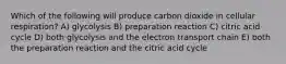 Which of the following will produce carbon dioxide in cellular respiration? A) glycolysis B) preparation reaction C) citric acid cycle D) both glycolysis and the electron transport chain E) both the preparation reaction and the citric acid cycle