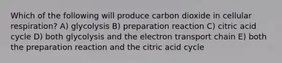 Which of the following will produce carbon dioxide in cellular respiration? A) glycolysis B) preparation reaction C) citric acid cycle D) both glycolysis and the electron transport chain E) both the preparation reaction and the citric acid cycle