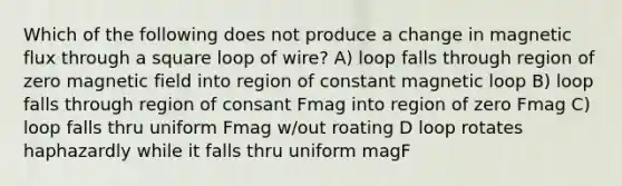 Which of the following does not produce a change in magnetic flux through a square loop of wire? A) loop falls through region of zero magnetic field into region of constant magnetic loop B) loop falls through region of consant Fmag into region of zero Fmag C) loop falls thru uniform Fmag w/out roating D loop rotates haphazardly while it falls thru uniform magF