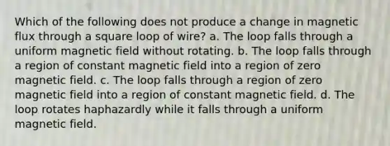 Which of the following does not produce a change in magnetic flux through a square loop of wire? a. The loop falls through a uniform magnetic field without rotating. b. The loop falls through a region of constant magnetic field into a region of zero magnetic field. c. The loop falls through a region of zero magnetic field into a region of constant magnetic field. d. The loop rotates haphazardly while it falls through a uniform magnetic field.