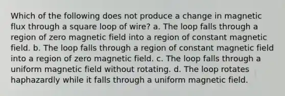 Which of the following does not produce a change in magnetic flux through a square loop of wire? a. The loop falls through a region of zero magnetic field into a region of constant magnetic field. b. The loop falls through a region of constant magnetic field into a region of zero magnetic field. c. The loop falls through a uniform magnetic field without rotating. d. The loop rotates haphazardly while it falls through a uniform magnetic field.