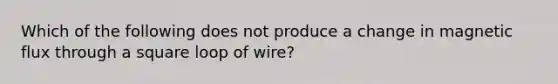 Which of the following does not produce a change in magnetic flux through a square loop of wire?