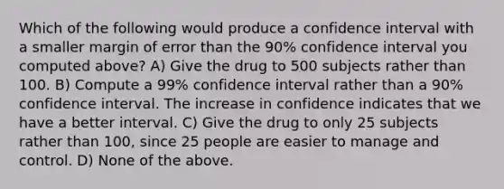 Which of the following would produce a confidence interval with a smaller margin of error than the 90% confidence interval you computed above? A) Give the drug to 500 subjects rather than 100. B) Compute a 99% confidence interval rather than a 90% confidence interval. The increase in confidence indicates that we have a better interval. C) Give the drug to only 25 subjects rather than 100, since 25 people are easier to manage and control. D) None of the above.