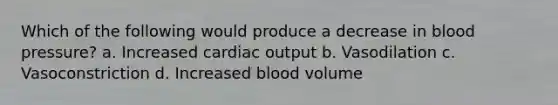 Which of the following would produce a decrease in blood pressure? a. Increased cardiac output b. Vasodilation c. Vasoconstriction d. Increased blood volume