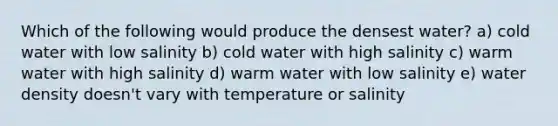 Which of the following would produce the densest water? a) cold water with low salinity b) cold water with high salinity c) warm water with high salinity d) warm water with low salinity e) water density doesn't vary with temperature or salinity