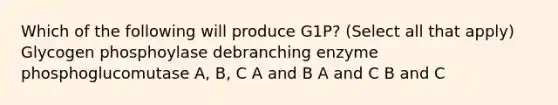 Which of the following will produce G1P? (Select all that apply) Glycogen phosphoylase debranching enzyme phosphoglucomutase A, B, C A and B A and C B and C