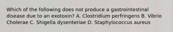 Which of the following does not produce a gastrointestinal disease due to an exotoxin? A. Clostridium perfringens B. Vibrio Cholerae C. Shigella dysenteriae D. Staphylococcus aureus