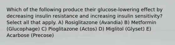 Which of the following produce their glucose-lowering effect by decreasing insulin resistance and increasing insulin sensitivity? Select all that apply. A) Rosiglitazone (Avandia) B) Metformin (Glucophage) C) Pioglitazone (Actos) D) Miglitol (Glyset) E) Acarbose (Precose)