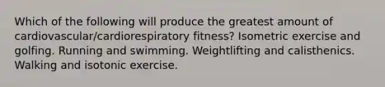 Which of the following will produce the greatest amount of cardiovascular/cardiorespiratory fitness? Isometric exercise and golfing. Running and swimming. Weightlifting and calisthenics. Walking and isotonic exercise.