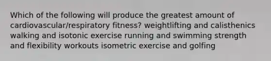 Which of the following will produce the greatest amount of cardiovascular/respiratory fitness? weightlifting and calisthenics walking and isotonic exercise running and swimming strength and flexibility workouts isometric exercise and golfing