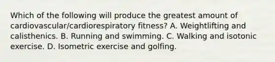 Which of the following will produce the greatest amount of cardiovascular/cardiorespiratory fitness? A. Weightlifting and calisthenics. B. Running and swimming. C. Walking and isotonic exercise. D. Isometric exercise and golfing.