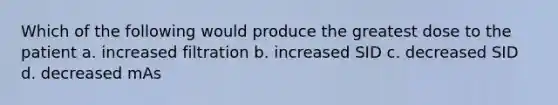 Which of the following would produce the greatest dose to the patient a. increased filtration b. increased SID c. decreased SID d. decreased mAs