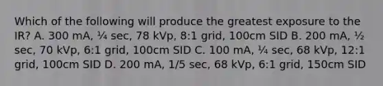 Which of the following will produce the greatest exposure to the IR? A. 300 mA, ¼ sec, 78 kVp, 8:1 grid, 100cm SID B. 200 mA, ½ sec, 70 kVp, 6:1 grid, 100cm SID C. 100 mA, ¼ sec, 68 kVp, 12:1 grid, 100cm SID D. 200 mA, 1/5 sec, 68 kVp, 6:1 grid, 150cm SID