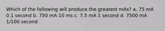 Which of the following will produce the greatest mAs? a. 75 mA 0.1 second b. 750 mA 10 ms c. 7.5 mA 1 second d. 7500 mA 1/100 second