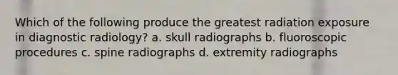 Which of the following produce the greatest radiation exposure in diagnostic radiology? a. skull radiographs b. fluoroscopic procedures c. spine radiographs d. extremity radiographs