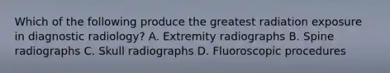 Which of the following produce the greatest radiation exposure in diagnostic radiology? A. Extremity radiographs B. Spine radiographs C. Skull radiographs D. Fluoroscopic procedures